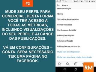 MUDE SEU PERFIL PARA
COMERCIAL, DESTA FORMA
VOCÊ TEM ACESSO A
TODAS AS MÉTRICAS,
INCLUINDO VISUALIZAÇÕES
DO SEU PERFIL E ALCANCE
DAS PUBLICAÇÕES.
VÁ EM CONFIGURAÇÕES –
CONTA. SERÁ NECESSÁRIO
TER UMA PÁGINA NO
FACEBOOK.
#2
 
