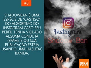 SHADOWBAN É UMA
ESPÉCIE DE “CASTIGO”
DO ALGORITMO DO
INSTAGRAM CASO SEU
PERFIL TENHA VIOLADO
ALGUMA CONDUTA
(SPAM), E OU SUA
PUBLICAÇÃO ESTEJA
USANDO UMA HASHTAG
BANIDA.
#6
 