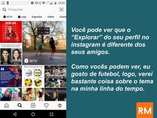 Você pode ver que o
“Explorar” do seu perfil no
instagram é diferente dos
seus amigos.
Como vocês podem ver, eu
gosto de futebol, logo, verei
bastante coisa sobre o tema
na minha linha do tempo.
 