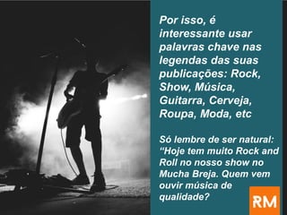 Por isso, é
interessante usar
palavras chave nas
legendas das suas
publicações: Rock,
Show, Música,
Guitarra, Cerveja,
Roupa, Moda, etc
Só lembre de ser natural:
“Hoje tem muito Rock and
Roll no nosso show no
Mucha Breja. Quem vem
ouvir música de
qualidade?
 