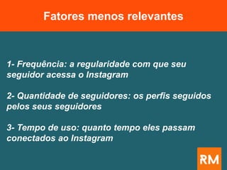 1- Frequência: a regularidade com que seu
seguidor acessa o Instagram
2- Quantidade de seguidores: os perfis seguidos
pelos seus seguidores
3- Tempo de uso: quanto tempo eles passam
conectados ao Instagram
Fatores menos relevantes
 