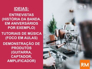 IDEIAS:
ENTREVISTAS
(HISTÓRIA DA BANDA,
EM ANIVERSÁRIOS
POR EXEMPLO)
TUTORIAIS DE MÚSICA
(FOCO EM AULAS)
DEMONSTRAÇÃO DE
PRODUTOS
(GUITARRA,
CAPTADOR,
AMPLIFICADOR)
 