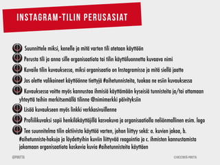INSTAGRAM-TILIN PERUSASIAT 
Suunnittele miksi, kenelle ja mitä varten tili otetaan käyttöön 
Perusta tili ja anna sille organisaatiota tai tilin käyttöluonnetta kuvaava nimi 
Kuvaile tilin kuvauksessa, miksi organisaatio on Instagramissa ja mitä siellä jaatte 
Jos olette valikoineet käyttöönne tiettyjä #aihetunnisteita, tuokaa ne esiin kuvauksessa 
Kuvauksessa voitte myös kannustaa ihmisiä käyttämään kyseisiä tunnisteita ja/tai ottamaan 
yhteyttä teihin merkitsemällä tilinne @nimimerkki päivityksiin 
Lisää kuvaukseen myös linkki verkkosivuillenne 
Profiilikuvaksi sopii henkilökäyttäjillä kasvokuva ja organisaatiolla neliönmallinen esim. logo 
Tee suunnitelma tilin aktiivista käyttöä varten, johon liittyy sekä: a. kuvien jakoa, b. 
#aihetunniste-hakuja ja löydettyihin kuviin liittyvää reagointia ja c. ihmisten kannustamista 
jakamaan organisaatiota koskevia kuvia #aihetunnisteita käyttäen 
@Piritta ©Viestintä-Piritta 
 