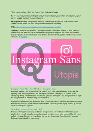Title: Instagram Sans – The New Custom Fonts for Reels & Stories
Keywords: Instagramsans,Instagramfonts,fontsonInstagram, cursive fontforInstagram, capital
cursive q,uppercase cursive q,capital cursive t
Description: Recently, Instagram has rolled out a special type of word font for its users to create
Stories & Reels,which will make Instagram more identifiable and funny.
URL: https://moviemaker.minitool.com/moviemaker/instagram -sans.html
Summary: Instagram has published a new typeface called – Instagram Sans for its users to create
Stories and Reels. This new font is derived from Instagram-style squares and circles and combines
them as squircles. It makes Instagram more identical. For more details, just read the following content
elucidated by MiniTool.
Instagram Fonts Add a New Member – Instagram Sans
Instagram released a big “brand refresh” on May 23, 2022. That is just a beautiful description for
updating some marketing materials and making big statements for its logos. In addition to that,
another big change is that Instagram built its own typeface – Instagram Sans. Instagram plans to apply
the Instagram fonts in both marketing and the app itself.
Inspiredby the Instagram logo, Instagram Sans “reflectsthe shape of the glyphandour commitment
to simplicityandcraft.”Justas hand-wavymentioned.Fonts Instagram is largely inspired by the mix
of circles and squares, squircles.
What Does Instagram Sans Look Like?
Besides, as Instagram has usually tried to do, Instagram Sans is a combination of hand-made and
pixel-perfect with a few details, such as the not quite straight terminal at the bottom of the “t”, which
make it look more humane. In some places, you may see the evolution from the cursive logo that
Instagram has continued for many years.
 