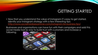 GETTING STARTED
• Now that you understand the value of Instagram it’s easy to get started.
Identify your Instagram strategy with a few interesting tips:
http://www.socialmediaexaminer.com/instagram-for-business-tips/
Businesses and organizations can have fun with their campaigns and add this
social media tool as way to build trust with customers and increase a
following.
 