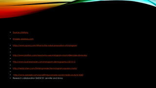 • Source citations:
• Images: pixabay.com
• https://www.quora.com/What-is-the-value-proposition-of-Instagram
•
•
• http://www.brafton.com/news/who-uses-instagram-most-millennials-obviously/
•
• http://www.businessinsider.com/instagram-demographics-2013-12
•
• http://heidicohen.com/thinking-inside-the-instagram-square-charts/
•
• http://www.adweek.com/socialtimes/canada-social-media-study/614360
• Research collaboration SMD#101 Jennifer and Anna.
 