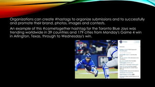 Organizations can create #hastags to organize submissions and to successfully
and promote their brand, photos, images and contests.
An example of this #cometogether hashtag for the Toronto Blue Jays was
trending worldwide in 39 countries and 179 cities from Monday's Game 4 win
in Arlington, Texas, through to Wednesday's win.
 