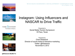 Instagram: Using Influencers and
                           NASCAR to Drive Traffic
                                           Presented to:
                               Social Media Tourism Symposium
                                        El Paso, Texas


                                            Prepared by:
                                         Chad Wiebesick
                         Director of social media & interactive marketing
                                       Twitter: @Wiebesick
                                        November 8, 2012



@Wiebesick #SoMeT12
 