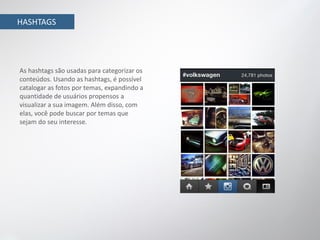 HASHTAGS




As hashtags são usadas para categorizar os
conteúdos. Usando as hashtags, é possível
catalogar as fotos por temas, expandindo a
quantidade de usuários propensos a
visualizar a sua imagem. Além disso, com
elas, você pode buscar por temas que
sejam do seu interesse.
 