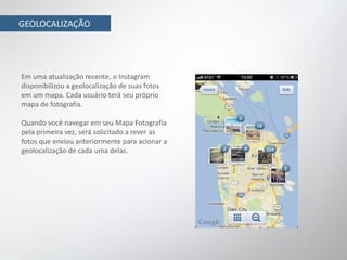 GEOLOCALIZAÇÃO




Em uma atualização recente, o Instagram
disponibilizou a geolocalização de suas fotos
em um mapa. Cada usuário terá seu próprio
mapa de fotografia.

Quando você navegar em seu Mapa Fotografia
pela primeira vez, será solicitado a rever as
fotos que enviou anteriormente para acionar a
geolocalização de cada uma delas.
 