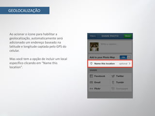 GEOLOCALIZAÇÃO




Ao acionar o ícone para habilitar a
geolocalização, automaticamente será
adicionado um endereço baseado na
latitude e longitude captada pelo GPS do
celular.

Mas você tem a opção de incluir um local
específico clicando em “Name this
location”.
 