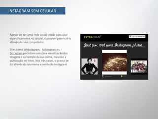 INSTAGRAM SEM CELULAR




Apesar de ser uma rede social criada para usar
especificamente no celular, é possível gerenciá-lo
através do seu computador.

Sites como Webstagram, Followgram ou
Extragram permitem uma boa visualização das
imagens e o controle da sua conta, mas não a
publicação de fotos. Nos três casos, o acesso se
dá através do seu nome e senha do Instagram.
 