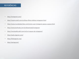 REFERÊNCIAS




•   http://instagram.com/

•   http://vejario.abril.com.br/dicas-filtros-efeitos-instagram.html

•   http://www.mundodastribos.com/como-usar-instagram-passo-a-passo.html

•   http://www.techtudo.com.br/downloads/instagram

•   http://revistaalfa.abril.com.br/os-truques-do-instagram/

•   http://web.stagram.com/

•   http://followgram.me/

•   http://extragr.am/
 