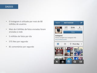 DADOS




•   O Instagram é utilizado por mais de 80
    milhões de usuários

•   Mais de 4 bilhões de fotos enviadas foram
    enviadas à rede

•   5 milhões de fotos por dia

•   575 likes por segundo

•   81 comentários por segundo
 