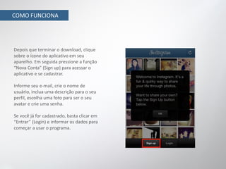 COMO FUNCIONA




Depois que terminar o download, clique
sobre o ícone do aplicativo em seu
aparelho. Em seguida pressione a função
“Nova Conta” (Sign up) para acessar o
aplicativo e se cadastrar.

Informe seu e-mail, crie o nome de
usuário, inclua uma descrição para o seu
perfil, escolha uma foto para ser o seu
avatar e crie uma senha.

Se você já for cadastrado, basta clicar em
“Entrar” (Login) e informar os dados para
começar a usar o programa.
 