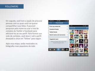FOLLOWERS




Em seguida, você terá a opção de procurar
pessoas com as quais você vai querer
compartilhar suas fotos. É possível
pesquisar pelo nome ou usar a lista de
contatos do Twitter e Facebook para
adicioná-los ao seu perfil. Para formar sua
rede de contatos, você deve ir até o perfil
desejado e clicar em “follow” para seguir.

Após essa etapa, serão mostrados os
fotógrafos mais populares da rede.
 