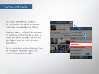 CONECTE ÀS REDES




Você pode conectar sua conta do
Instagram com seus perfis em outras
redes, tais como Facebook e Twitter.

Para isso, vá em configurações, no ícone
no canto superior direito de sua tela, e
clique em “Share Settings”. A partir daí,
escolha em quais serviços você quer
conectar-se.

Dessa forma, toda vez que tirar uma foto
no Instagram, você terá a opção de
compartilhar em outras redes.
 