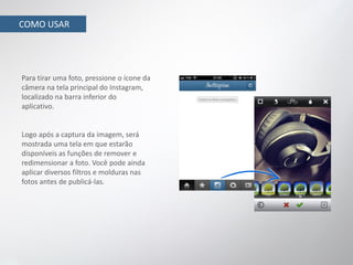 COMO USAR




Para tirar uma foto, pressione o ícone da
câmera na tela principal do Instagram,
localizado na barra inferior do
aplicativo.


Logo após a captura da imagem, será
mostrada uma tela em que estarão
disponíveis as funções de remover e
redimensionar a foto. Você pode ainda
aplicar diversos filtros e molduras nas
fotos antes de publicá-las.
 