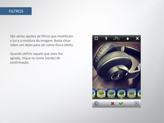 FILTROS




São várias opções de filtros que modificam
a luz e a moldura da imagem. Basta clicar
sobre um deles para ver como fica o efeito.

Quando definir aquele que mais lhe
agrada, clique no ícone (verde) de
confirmação.
 