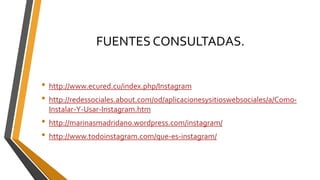 FUENTES CONSULTADAS.
• http://www.ecured.cu/index.php/Instagram
• http://redessociales.about.com/od/aplicacionesysitioswebsociales/a/Como-
Instalar-Y-Usar-Instagram.htm
• http://marinasmadridano.wordpress.com/instagram/
• http://www.todoinstagram.com/que-es-instagram/
 