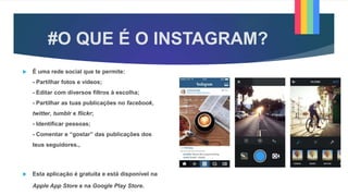 #O QUE É O INSTAGRAM?
 É uma rede social que te permite:
- Partilhar fotos e vídeos;
- Editar com diversos filtros à escolha;
- Partilhar as tuas publicações no facebook,
twitter, tumblr e flickr;
- Identificar pessoas;
- Comentar e “gostar” das publicações dos
teus seguidores.,
 Esta aplicação é gratuita e está disponível na
Apple App Store e na Google Play Store.
 