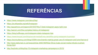 REFERÊNCIAS
 https://www.instagram.com/about/faq/
 https://pt.wikipedia.org/wiki/Instagram
 http://appadvice.com/appnn/2015/07/the-7-best-instagram-apps-right-now
 http://wersm.com/the-complete-history-of-instagram/
 https://blog.bufferapp.com/instagram-stats-instagram-tips
 https://www.koozai.com/blog/social-media/6-key-benefits-using-instagram-business/
 https://econsultancy.com/blog/10584-nine-brands-making-great-use-of-instagram-and-one-that-isn-t/
 http://www.dailymail.co.uk/news/article-3482189/Ride-Olivia-Inglis-social-media-tribute-crushed-
horse.html
 http://keyhole.co/blog/top-10-instagram-marketing-campaigns-in-2015/
 