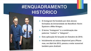 #ENQUADRAMENTO
HISTÓRICO
 O Instagram foi fundado por dois alunos
formados da Universidade de Standford: Kevin
Systrom e Mike Krieger;
 O termo “Instagram” é a combinação das
palavras “instant” e “telegram”.
 Esta aplicação foi lançada em Outubro de 2010;
 Inicialmente só estava disponível para iPhone
mas, em Abril de 2012, passou a estar acessível
também para Android.
 