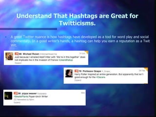Understand That Hashtags are Great for
Twitticisms.
• A great Twitter nuance is how hashtags have developed as a tool for word play and social
commentary. In a good writer’s hands, a hashtag can help you earn a reputation as a Twit
Wit.
 