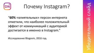 Почему Instagram?
Убедительныйслайд
“60% «влиятельных» персон интернета
отметили, что наиболее положительный
эффект от коммуникаций с аудиторией
достигается в именно в Instagram.”
Исследование Blogovin, 2016 год.
 