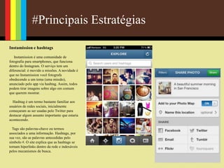 #Principais Estratégias
Instamission e hashtags
Instamission é uma comunidade de
fotografia para smartphones, que funciona
dentro do Instagram. O serviço tem um
diferencial: é movido a missões. A novidade é
que no Instamission você fotografa
obedecendo a um tema (uma missão),
anunciado pelo app via hashtag. Assim, todos
podem tirar imagens sobre algo em comum
que querem mostrar.
Hashtag é um termo bastante familiar aos
usuários de redes sociais, inicialmente
começaram as ser usadas pelo Twitter para
destacar algum assunto importante que estaria
acontecendo.
Tags são palavras-chave ou termos
associados a uma informação. Hashtags, por
sua vez, são as palavras antecedidas pelo
símbolo #. O site explica que as hashtags se
tornam hiperlinks dentro da rede e indexáveis
pelos mecanismos de busca.
 