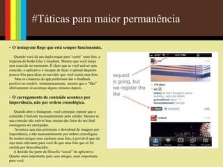 #Táticas para maior permanência
• O instagram finge que está sempre funcionando.
Quando você dá um duplo-toque para “curtir” uma foto, a
resposta do botão Like é imediata. Mesmo que você esteja
sem conexão no momento. É claro que se você estiver sem
conexão, o aplicativo é incapaz de fazer o upload daqueles
poucos bits para dizer ao servidor que você curtiu uma foto.
Mas os criadores do app preferiram dar o feedback
positivo ao usuário instantaneamente, mesmo que o “like”
efetivamente só aconteça alguns minutos depois .
• O carregamento de conteúdo acontece por
importância, não por ordem cronológica.
Quando abre o Instagram, você consegue reparar que o
conteúdo é baixado incessantemente pelo celular. Mesmo se
sua conexão não estiver boa, muitas das fotos do seu feed
conseguem ser carregadas.
Acontece que eles priorizam o download de imagens por
importância, e não necessariamente por ordem cronológica.
Se muitos amigos seus curtiram uma foto, é provável que ela
seja mais relevante para você do que uma foto que só foi
curtida por desconhecidos.
A decisão faz parte da filosofia “social” do aplicativo.
Quanto mais importante para seus amigos, mais importante
para você.
 