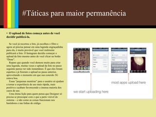 #Táticas para maior permanência
• O upload de fotos começa antes de você
decidir publicá-la.
Se você já recortou a foto, já escolheu o filtro e
agora só precisa pensar em uma legenda engraçadinha
para ela, é muito provável que você realmente
publicará a foto. O Instagram decidiu começar o
upload da foto mesmo antes de você clicar no botão
“Done”.
Repare que quando você demora muito para criar
uma legenda, muitas vezes o upload da foto no passo
seguinte parece ter sido instantâneo. É que eles foram
espertos e já fizeram o upload no passo anterior,
aproveitando o momento em que sua conexão 3G
estava boa.
Essas “pequenas mentiras” para o usuário só ajudam
a tornar a experiência de uso mais rápida, mais
positiva e acabam favorecendo a imensa maioria dos
casos de uso.
Uma ótima lição para quem pensa que Designer só
precisa se preocupar com o que a parte visível do
sistema – e não como as coisas funcionam nos
bastidores e nas linhas de código.
 
