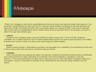 #Ameaças
Primeiro veio o Instagram, a rede social de compartilhamento de fotos que se tornou a mais famosa do mundo. Depois apareceu o Vine ,
que permite o compartilhamento de vídeos curtos na web. A partir daí a primeira habilitou a ferramenta de vídeo para não perder mais
espaço para, até então, seu principal concorrente. Mas o que ninguém esperava era a ascensão do Mobli. A rede social está ganhando
cada vez mais espaço nos compartilhamentos desses conteúdos, apesar de não ser lançamento.Todos os três são gratuitos, mas qual é o
melhor? É isso que vamos descobrir agora.
• Audiência
Lançado em 2010, o Instagram atingiu a marca de 10 milhões de usuários, ainda em 2011. O Vine, do Twitter, ultrapassou o
"queridinho" com 13 milhões usuários em 2013. Já o Mobli, também lançado em 2010, está caindo no gosto das pessoas, com 9 milhões
de usuários ativos em todo o mundo. Só no Brasil a rede social já atingiu um milhão de adeptos.
• Interface
Quando o assunto é interface, o Mobli ganha por sua beleza, com uma pegada clean e minimalista. Um dos diferenciais da rede social
é a foto de capa no perfil, muito parecida com a da linha do tempo do Facebook.
• Usabilidade
Todos os funcionamentos dos programas são simples e bem parecidos. Os aplicativos apresentam ferramentas práticas, possibilitando
que os usuários tirem fotos ou façam vídeos direto do seu dispositivo móvel. Dos três aplicativos, o Instagram é o mais auto-
explicativo. O Vine perde quando falamos em idioma, pois é o único que não possui versão em português. O Instagram também sai na
frente quando o assunto é o carregamento de conteúdo. O Vine e Mobli demoram mais tempo para carregar conteúdo no feed dos
usuários.
 