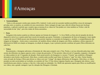 #Ameaças
• Funcionalidades
Todos os três possuem versões para sistema iOS e Android. A rede social em ascensão também possibilita a troca de mensagens
privadas entre os usuários, ao contrário de seus concorrentes. Outra vantagem do app é que, além de efetuar buscas por hashtags
populares, o aplicativo permite que o usuário siga as mesmas.Já os vídeos do Vine podem ser vistos também no Twitter e não há
necessidade de dar “play”, pois eles rodam de forma automática.
• Fotos
Instagram irrita muitos usuários ao oferecer apenas um formato de imagem (1 1). Já no Mobli, as fotos são do tamanho da tela do
dispositivo móvel ou o usuário pode fazer recorte do tamanho que quiser. Entretanto, o carregamento de fotos no Instagram é mais rápido
e quase não trava.O Mobli possui uma ferramenta que permite importar os conteúdos do Instagram e, também, o compartilhamento das
imagens no Instagram . Assim como o concorrente, ele também oferece edição de imagens com filtros, molduras e efeitos especiais.O
diferencial do Mobli em relação ao Instagram, na edição de imagem, é que o primeiro permite combinar até quatro filtros diferentes em
cada foto.
• Vídeos
Recentemente, o Instagram adicionou a ferramenta de vídeo para competir com o Vine. Porém, o serviço oferecido pelas duas redes
sociais são diferentes em alguns aspectos como o tempo das gravações. O Vine permite vídeos de até 6,5 segundos, enquanto o Instagram
os vídeos podem ter até 15 segundos de duração. Outro ponto positivo do Instagram é o recurso “Cinema” que estabiliza a filmagem
deixando-a mais bonita e profissional. Além disso, o usuário pode escolher qual frame irá ilustrar a “capa” do vídeo. Outras funções
como ativação da Geotag e filtros para deixar os vídeos com cara "vintage" são alguns diferencias do Instagram. Além disso, os vídeos
postados na rede social podem ser excluídos, ao contrário do Vine. O Vine oferece algumas funções que o Instagram não oferece, como
transferências para câmera, looping e o fato de o vídeo pode ser embedado. Já o Mobli não apresenta suporte para filtros ou modificações
nos vídeos, mas a grande vantagem é que lá a duração das filmagens é ilimitada.
 