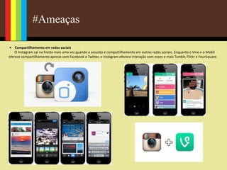 #Ameaças
• Compartilhamento em redes sociais
O Instagram sai na frente mais uma vez quando o assunto é compartilhamento em outras redes sociais. Enquanto o Vine e o Mobli
oferece compartilhamento apenas com Facebook e Twitter, o Instagram oferece interação com esses e mais Tumblr, Flickr e FourSquare.
 