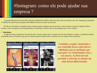 #Instagram: como ele pode ajudar sua
empresa ?
O compartilhamento móvel de fotos é uma das tendências de mídias sociais que mais cresce nos últimos anos. Só o Instagram já acumulou
15 milhões de usuários que carregaram 400 milhões de fotos em menos de dois anos.
De olho no movimento, as grandes marcas já estão usando a tendência em seu proveito. E que tal seguir os passos de algumas delas e
começar a usar o Instagram em seu planejamento de marketing? Listamos aqui cinco estratégias para você se inspirar:
• Starbucks
A empresa destaca experiências em lojas de todo o mundo, mostra como os sabores do café são escolhidos e testados. A Starbucks também
compartilha fotos no Facebook, para que os clientes possam comentar sobre os sabores novos ou opinar sobre os próximos.
Caminho a seguir: mantenha o
seu conteúdo fresco, interativo e
alinhado com os atributos que
você quer ver relacionados com a
sua marca. As fotos devem
permitir a conexão os clientes de
uma forma diferenciada.
 