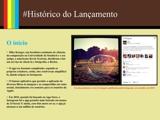 #Histórico do Lançamento
O início
• Mike Krieger, um brasileiro estudante de ciências
da computação na Universidade de Stanford e o seu
amigo, o americano Kevin Systrom, decidiram criar
um serviço de check-in e fotografia, o Burbn.
• O app era bastante complicado, segundo os
próprios criadores, então, eles resolveram simplificá-
lo, dando origem ao Instagram.
• O famoso aplicativo que permite a aplicação de
diversos filtros às imagens e as compartilha em redes
sociais, inicialmente era somente para os usuários da
Apple.
• Em 2010, quando foi lançado na App Store, o
Instagram foi o app gratuito mais baixado em menos
de 24 horas! E ainda, com dois meses no ar, o app já
alcançava um milhão de usuários.
Um dos primeiros testes de imagem publicados pelo Instagram, em setembro de 2010
 