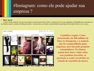 #Instagram: como ele pode ajudar sua
empresa ?
• Marc Jacob
A Marc Jacobs comprova de que nem sempre a marca precisa tirar as fotos. A empresa fez com que seguidores compartilhassem momentos de
sua família usando a usando a hashtag #marcfam. A técnica deu aos clientes a oportunidade de participar da atividade criativa com a marca.
Caminho a seguir: Como
mencionado, há 400 milhões de
fotos no Instagram, e a maioria
não foi compartilhada pelas
empresas, mas sim pelos próprios
consumidores. Os clientes
amam tirar fotos e falar sobre
seus produtos favoritos, só
precisam se sentir envolvidos na
criação de conteúdo da marca.
 