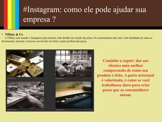 #Instagram: como ele pode ajudar sua
empresa ?
• Tiffany & Co
A Tiffany está usando o Instagram para mostrar cada detalhe de criação das jóias. Os consumidores têm uma visão detalhada de todas as
ferramentas, técnicas e técnicos envolvidos em fazer a parte perfeita das peças.
Caminho a seguir: dar aos
clientes uma melhor
compreensão de como seu
produto é feito. A parte artesanal
é valorizada, é como se você
trabalhasse duro para criar
peças que os consumidores
amam.
 