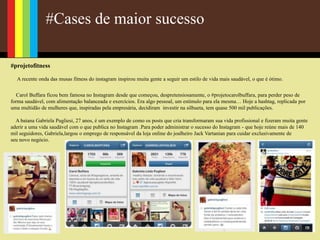 #Cases de maior sucesso
#projetofitness
A recente onda das musas fitness do instagram inspirou muita gente a seguir um estilo de vida mais saudável, o que é ótimo.
Carol Buffara ficou bem famosa no Instagram desde que começou, despretensiosamente, o #projetocarolbuffara, para perder peso de
forma saudável, com alimentação balanceada e exercícios. Era algo pessoal, um estímulo para ela mesma… Hoje a hashtag, replicada por
uma multidão de mulheres que, inspiradas pela empresária, decidiram investir na silhueta, tem quase 500 mil publicações.
A baiana Gabriela Pugliesi, 27 anos, é um exemplo de como os posts que cria transformaram sua vida profissional e fizeram muita gente
aderir a uma vida saudável com o que publica no Instagram .Para poder administrar o sucesso do Instagram - que hoje reúne mais de 140
mil seguidores, Gabriela,largou o emprego de responsável da loja online do joalheiro Jack Vartanian para cuidar exclusivamente de
seu novo negócio.
 