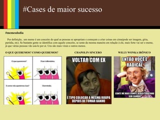 #Cases de maior sucesso
#memesdodia
Por definição, um meme é um conceito do qual as pessoas se apropriam e começam a criar coisas em cima(pode ser imagem, gíria,
paródia, etc). Se bastante gente se identifica com aquele conceito, se sente da mesma maneira em relação à ele, mais forte vai ser o meme,
já que várias pessoas vão usá-lo por aí. Uns são mais virais e outros menos.
O QUE QUEREMOS? COMO QUEREMOS? CHAPOLIN SINCERO WILLY WONKA IRÔNICO
 