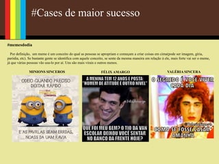 #Cases de maior sucesso
#memesdodia
Por definição, um meme é um conceito do qual as pessoas se apropriam e começam a criar coisas em cima(pode ser imagem, gíria,
paródia, etc). Se bastante gente se identifica com aquele conceito, se sente da mesma maneira em relação à ele, mais forte vai ser o meme,
já que várias pessoas vão usa-lo por aí. Uns são mais virais e outros menos.
MINIONS SINCEROS FÉLIX AMARGO VALÉRIA SINCERA
 