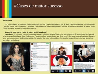 #Cases de maior sucesso
#nanarude
224 mil seguidores no Instagram. Tudo em menos de um ano! Essa é a estatística por trás de Nana Rude,que conquistou o Brasil fazendo
"bullying"virtual com celebridades e anônimos. Os seguidores de Nana se multiplicam a cada dia. Só no dia do casamento do Naldo, foram
30 mil novos fãs. Mas e aí, o que será que ela tem?
Kzuka: De onde nasceu a idéia de criar o perfil Nana Rude?
Nana Rude: Eu estava em casa, no ano passado, e estava rolando o Baile da Vogue. Aí vi uns comentários de amigos meus no Facebook
e fui dar uma olhadinha nas fotos. Então pensei: "nossa, vou fazer um perfil para falar desse povo!". Era tanta gente cafona junta... Eu dava
print nas fotos e postava dando minha opinião. No primeiro dia, foram mil seguidores. Na primeira semana, 10 mil. Aí vi que levava jeito
pra coisa e levei adiante.
 