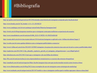 #Bibliografia
http://g1.globo.com/tecnologia/noticia/2012/04/entenda-curta-historia-do-instagram-comprado-pelo-facebook.html
http://www.bonde.com.br/?id_bonde=1-31--111-20140218
http://www.candango.com.br/newcandango/outrasOndas/Materias/Instagram.html
http://itweb.com.br/blogs/pequenas-mentiras-que-o-instagram-conta-para-melhorar-a-experiencia-do-usuario/
http://www.istoedinheiro.com.br/noticias/81086_ELE+CURTIU+O+INSTAGRAM
http://exame.abril.com.br/revista-exame/edicoes/1014/noticias/instagram-o-aplicativo-de-1-bilhao-de-dolares?page=2
http://overbr.com.br/como-ganhar-dinheiro-com-o-instagram-publicidades-e-anuncios/
http://www1.folha.uol.com.br/tec/2014/03/1425803-instagram-vira-praca-de-comercio-mas-sem-ser-invasivo-como-a-publicidade.shtml
http://readwrite.com/2012/04/11/the_absurdly_explosive_growth_of_instagram_infogra#awesm=~oycvDkpkTqtGoY
http://absolutocom.com/2012/04/12/por-que-o-instagram-vale-um-bilhao-de-dolares/
http://ffw.com.br/noticias/techno/jovens-empreendedores-instamission-e-o-sucesso-das-missoes-fotograficas/
http://canaltech.com.br/noticia/negocios/Marc-Jacobs-inaugura-loja-com-que-aceita-moedas-sociais-como-tweets-e-fotos/
http://www.fabulosaideia.com.br/blog/2012/cinco-exemplos-de-uso-do-instagram-como-estrategia-de-marketing/
http://www.techtudo.com.br/artigos/noticia/2013/07/mobli-x-vine-x-instagram-confira-qual-o-melhor-app-para-videos-e-fotos.html
 