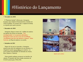 #Histórico do Lançamento
• Novembro de 2010
O "Business Insider" afirma que o Instagram
levantou uma rodada de financiamentos avaliada em
US$ 20 milhões. No mesmo mês, a equipe da startup
se expande para quatro pessoas.
• Dezembro de 2010
Instagram chega ao marco de 1 milhão de usuários
em apenas três meses no mercado. "Foi
recompensador ver as pessoas adotando o
Instagram como sua nova casa em seu iPhone.
Acreditamos que isso seja apenas o começo", disse
Systrom, no blog da empresa, na ocasião.
• Setembro de 2011
Depois de um ano no mercado, o Instagram
anuncia uma série de mudanças em sua estrutura e a
chegada de quatro novos filtros aos usuários --os
novos efeitos são batizados de batizados de Amaro,
Rise, Hudson e Valencia.
Outra grande mudança aconteceu na interface da
câmera. O tamanho das fotos tiradas aumentou de
612x612 pixels para 1936x1936.
Quatro novos efeitos
 