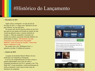 #Histórico do Lançamento
• Dezembro de 2011
Apple coloca o Instagram no topo da lista de
favoritos de 2011 e o elege como "aplicativo do ano
para iPhones" da sua App Store.
No mesmo mês, Kevin Systrom afirma ao site Cnet
que parte de sua equipe está focada na criação de uma
versão do aplicativo para o sistema Android, do
Google. A idéia da companhia é aumentar seu
número de usuários, para pode arrecadar dinheiro em
publicidade no futuro. “Obviamente, nós não
começamos um negócio para não ganhar
dinheiro”, disse Systrom na ocasião. “Nosso foco
agora é aumentar a rede.
De acordo com o site "Huffington Post", o
aplicativo já tinha 15 milhões de usuários.
• Janeiro de 2012
A equipe do presidente Barack Obama cria um
perfil para sua campanha no Instagram.
O serviço de compartilhamento de fotos começa a
ganhar popularidade como meio de cobrir a
campanha presidencial nos EUA, segundo o site “The
Daily Dot”, já que jornalistas e outros profissionais de
mídia começaram a usá-lo para revelar cenas de
bastidores da campanha. Perfil do presidente Barack Obama no Instagram
 