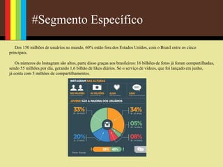 #Segmento Específico
Dos 150 milhões de usuários no mundo, 60% estão fora dos Estados Unidos, com o Brasil entre os cinco
principais.
Os números do Instagram são altos, parte disso graças aos brasileiros: 16 bilhões de fotos já foram compartilhadas,
sendo 55 milhões por dia, gerando 1,6 bilhão de likes diários. Só o serviço de vídeos, que foi lançado em junho,
já conta com 5 milhões de compartilhamentos.
 