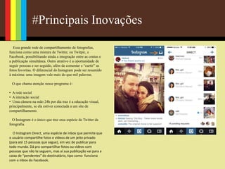 #Principais Inovações
Essa grande rede de compartilhamento de fotografias,
funciona como uma mistura de Twitter, ou Twitpic, e
Facebook, possibilitando ainda a integração entre as contas e
a publicação simultânea. Outro atrativo é a oportunidade de
seguir pessoas e ser seguido, além de comentar e “curtir” as
fotos favoritas. O diferencial do Instagram pode ser resumido
à máxima: uma imagem vale mais do que mil palavras.
O que chama atenção nesse programa é :
• A rede social
• A interação social
• Uma câmera na mão 24h por dia traz é a educação visual,
principalmente, se ela estiver conectada a um site de
compartilhamento.
O Instagram é o único que traz essa espécie de Twitter da
fotografia.
O Instagram Direct, uma espécie de inbox que permite que
o usuário compartilhe fotos e vídeos de um jeito privado
(para até 15 pessoas que segue), em vez de publicar para
todo mundo. Dá pra compartilhar fotos ou vídeos com
pessoas que não te seguem, mas aí sua publicação vai para a
caixa de “pendentes” do destinatário, tipo como funciona
com o inbox do Facebook.
 