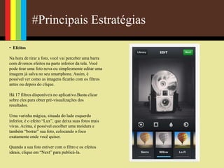 #Principais Estratégias
• Efeitos
Na hora de tirar a foto, você vai perceber uma barra
com diversos efeitos na parte inferior da tela. Você
pode tirar uma foto nova ou simplesmente editar uma
imagem já salva no seu smartphone. Assim, é
possível ver como as imagens ficarão com os filtros
antes ou depois do clique.
Há 17 filtros disponíveis no aplicativo.Basta clicar
sobre eles para obter pré-visualizações dos
resultados.
Uma varinha mágica, situada do lado esquerdo
inferior, é o efeito “Lux”, que deixa suas fotos mais
vivas. Acima, é possível escolher uma moldura e
também “borrar” sua foto, colocando o foco
exatamente onde você quiser.
Quando a sua foto estiver com o filtro e os efeitos
ideais, clique em “Next” para publicá-la.
 