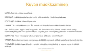 www.marjanousiainen.com
© 2015 FutureMarja
SÄÄDÄ: Suorista vinossa oleva kuva.
KIRKKAUS: Lisää kirkkautta tummiin kuviin tai tasapainoita ylivalottunutta kuvaa.
KONTRASTI: Lisää tai vähennä kontrastia.
LÄMPÖ: Taita kuvien keltaisuutta. Älä kuitenkaan liioittele, kuvan ei tarvitse olla sininen!
KYLLÄISYYS: Tämä riippuu omasta tyylistäsi. Jos pidät värikkäistä kuvista, korosta kuvan värejä
lisäämällä kylläisyyttä. Minä pidän hillityistä sävyistä, joten laitan kylläisyyttä usein hivenen miinukselle.
KOROSTUS: Tekee valkoisesta valkoisempaa. Lisää tällä valoa tummiin kuviin.
VARJOT: Tekee tummemmasta tummempaa. Lisää tällä kontrastia tai lisää valoa kuvan tummiin kohtiin.
TERÄVÖITÄ: Lisää terävyyttä kuviin. Huomioi kuitenkin, että epäselvää ja sumeaa kuvaa ei voi tällä
pelastaa.
Kuvan muokkaaminen
 